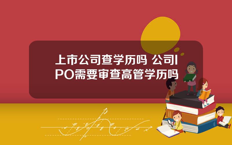 上市公司查学历吗 公司IPO需要审查高管学历吗